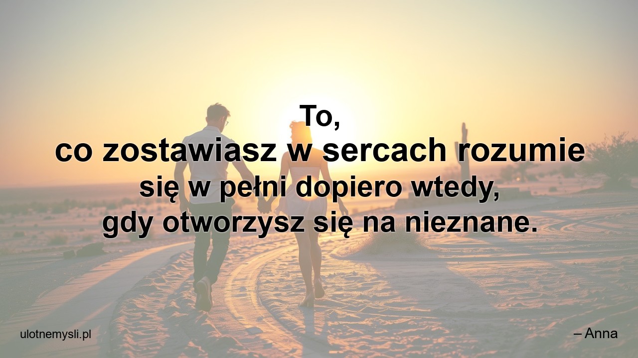 To,  co zostawiasz w sercach rozumie się w pełni dopiero wtedy,  gdy otworzysz się na nieznane. - – Anna