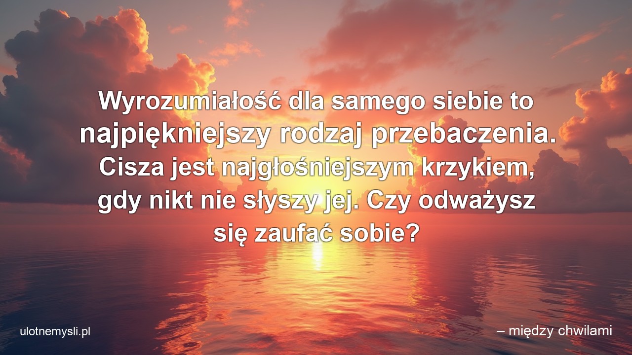 Wyrozumiałość dla samego siebie to najpiękniejszy rodzaj przebaczenia. Cisza jest najgłośniejszym krzykiem,  gdy nikt nie słyszy jej. Czy odważysz się zaufać sobie? - – między chwilami
