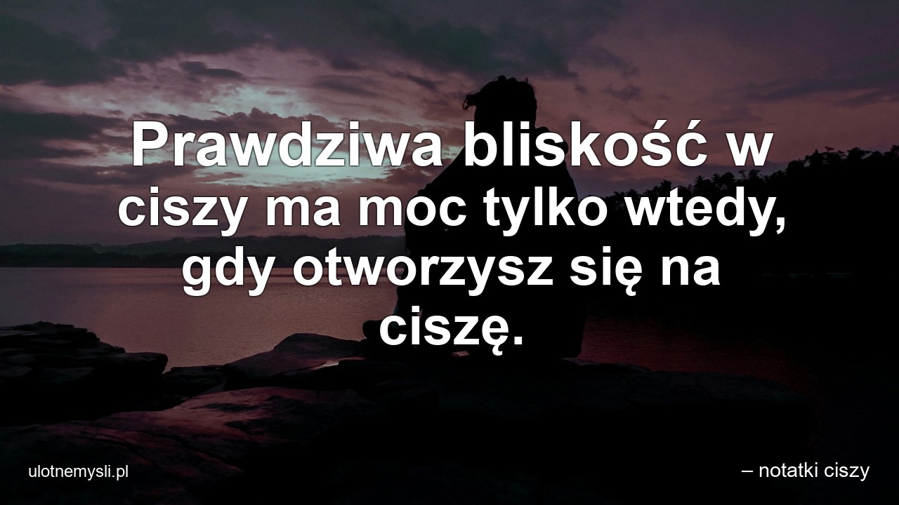 Prawdziwa bliskość w ciszy ma moc tylko wtedy,  gdy otworzysz się na ciszę. - – notatki ciszy