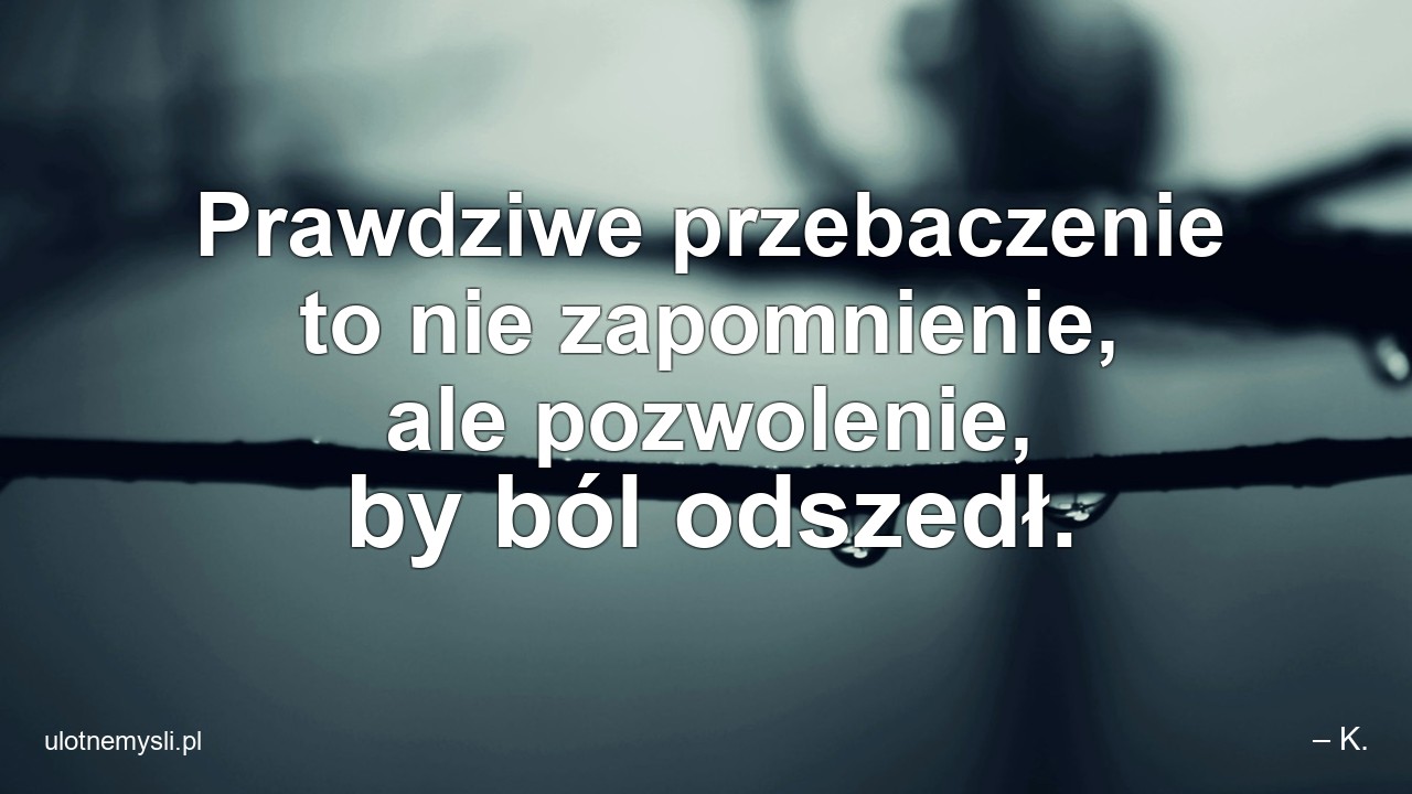 Prawdziwe przebaczenie to nie zapomnienie,  ale pozwolenie,  by ból odszedł. - – K.