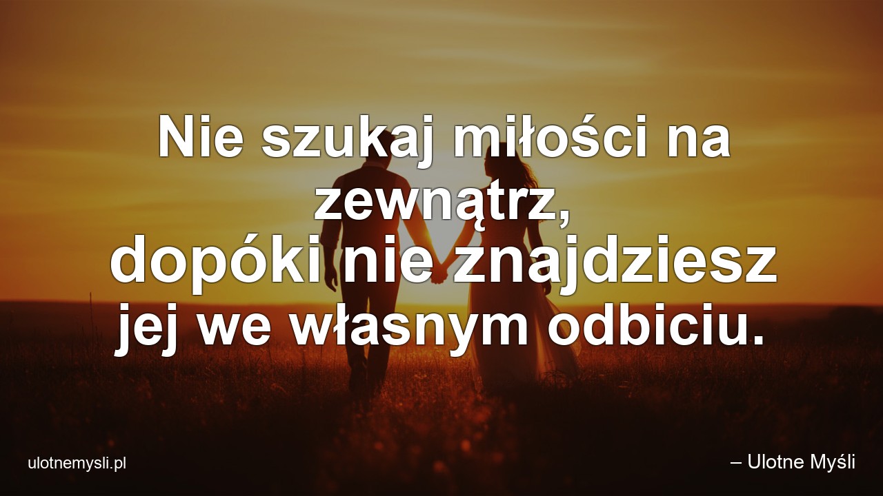 Nie szukaj miłości na zewnątrz,  dopóki nie znajdziesz jej we własnym odbiciu. - – Ulotne Myśli