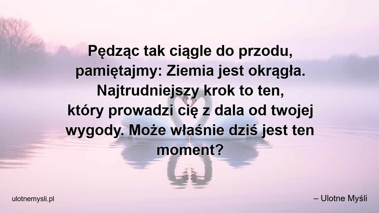 Pędząc tak ciągle do przodu,  pamiętajmy: Ziemia jest okrągła. Najtrudniejszy krok to ten,  który prowadzi cię z dala od twojej wygody. Może właśnie dziś jest ten moment? - – Ulotne Myśli
