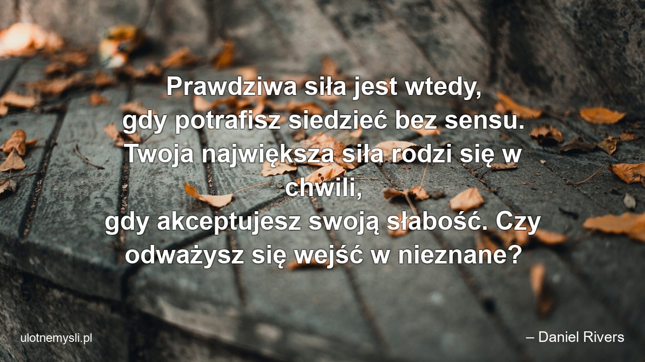Prawdziwa siła jest wtedy,  gdy potrafisz siedzieć bez sensu. Twoja największa siła rodzi się w chwili,  gdy akceptujesz swoją słabość. Czy odważysz się wejść w nieznane? - – Daniel Rivers
