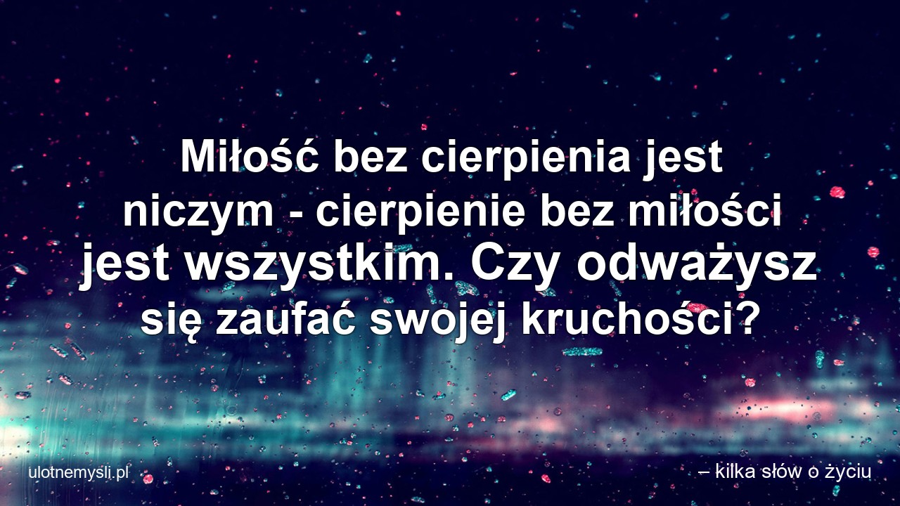 Miłość bez cierpienia jest niczym - cierpienie bez miłości jest wszystkim. Czy odważysz się zaufać swojej kruchości? - – kilka słów o życiu