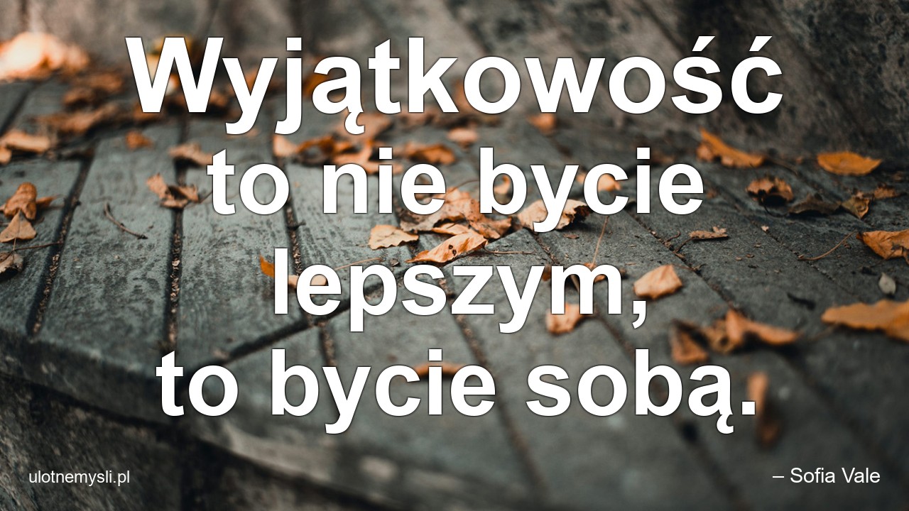 Wyjątkowość to nie bycie lepszym,  to bycie sobą.