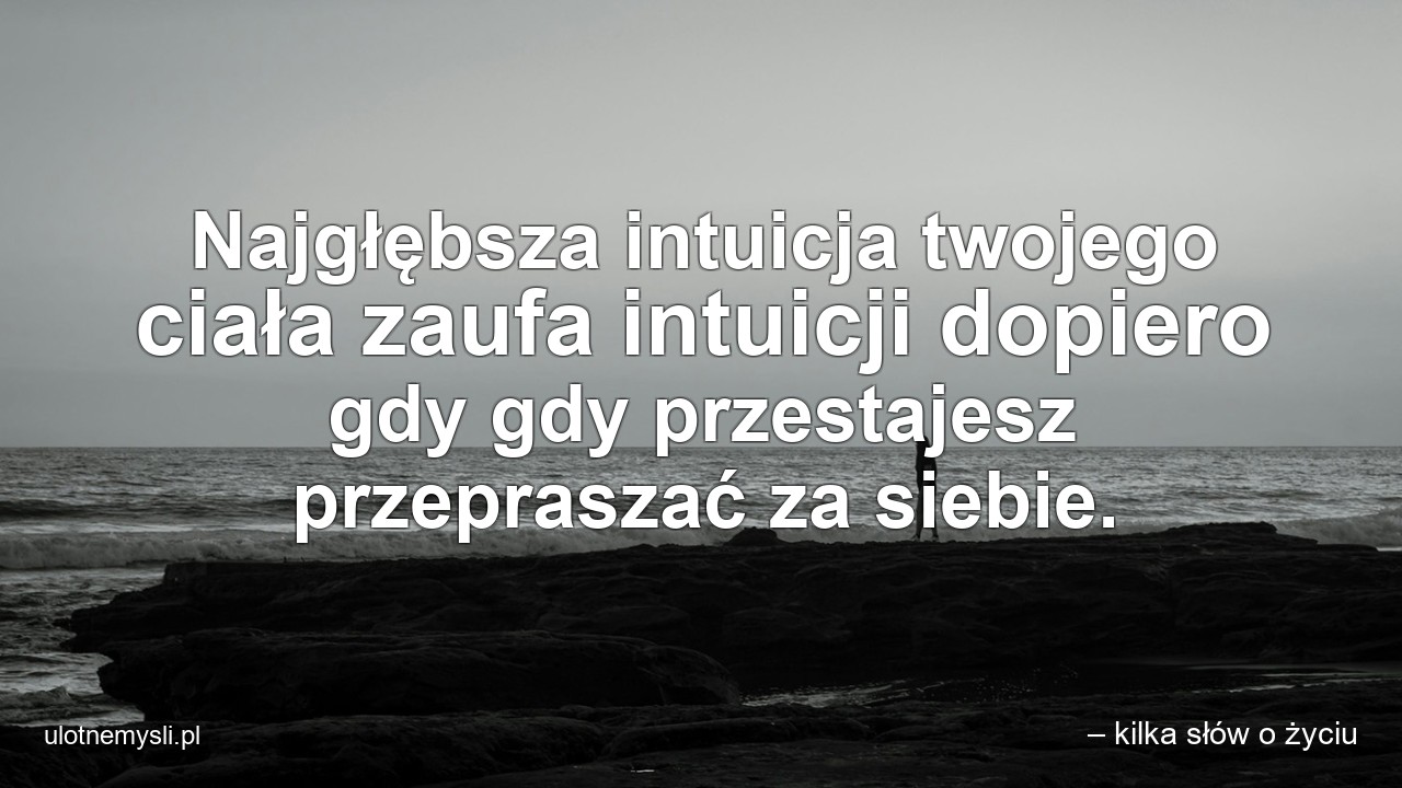 Najgłębsza intuicja twojego ciała zaufa intuicji dopiero gdy gdy przestajesz przepraszać za siebie. - – kilka słów o życiu