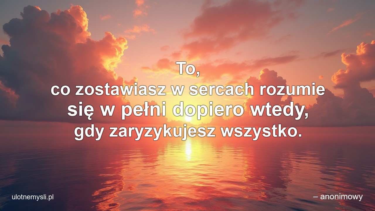 To,  co zostawiasz w sercach rozumie się w pełni dopiero wtedy,  gdy zaryzykujesz wszystko.