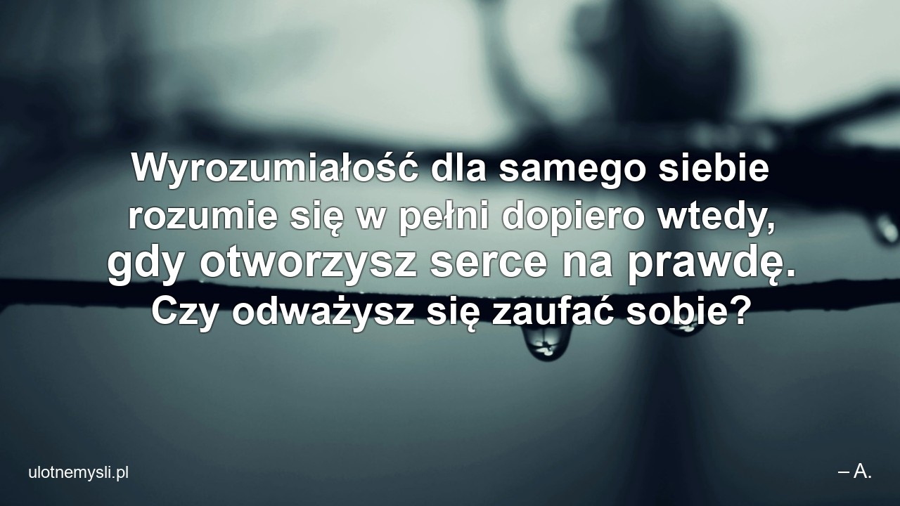 Wyrozumiałość dla samego siebie rozumie się w pełni dopiero wtedy,  gdy otworzysz serce na prawdę. Czy odważysz się zaufać sobie?