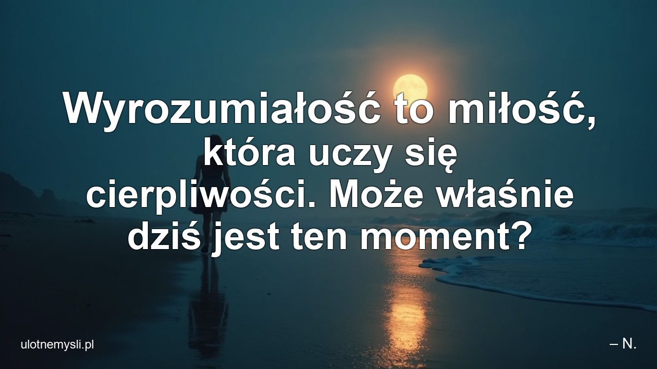 Wyrozumiałość to miłość,  która uczy się cierpliwości. Może właśnie dziś jest ten moment?