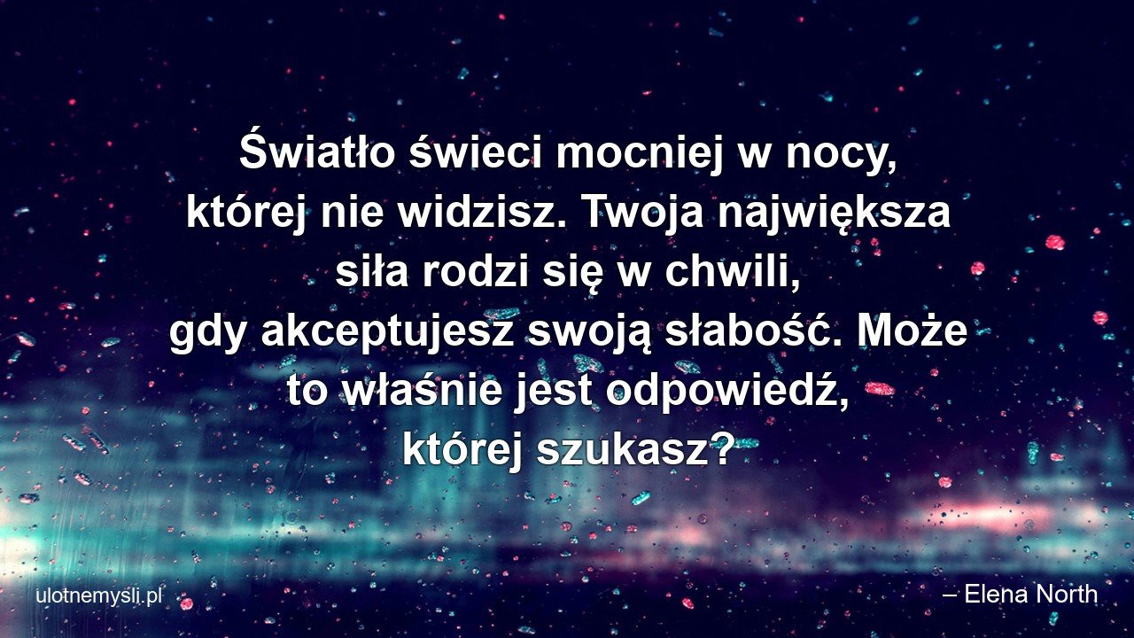Światło świeci mocniej w nocy,  której nie widzisz. Twoja największa siła rodzi się w chwili,  gdy akceptujesz swoją słabość. Może to właśnie jest odpowiedź,  której szukasz? - – Elena North
