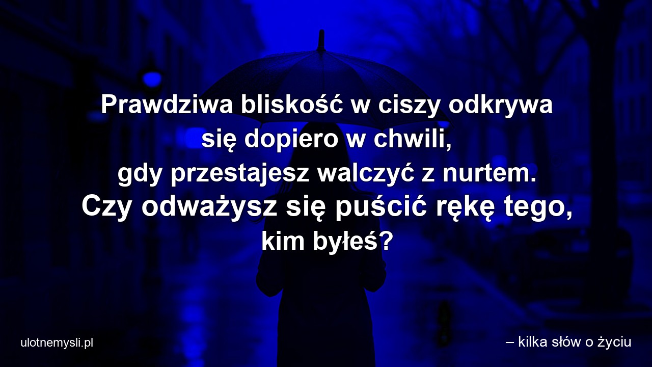 Prawdziwa bliskość w ciszy odkrywa się dopiero w chwili,  gdy przestajesz walczyć z nurtem. Czy odważysz się puścić rękę tego,  kim byłeś? - – kilka słów o życiu