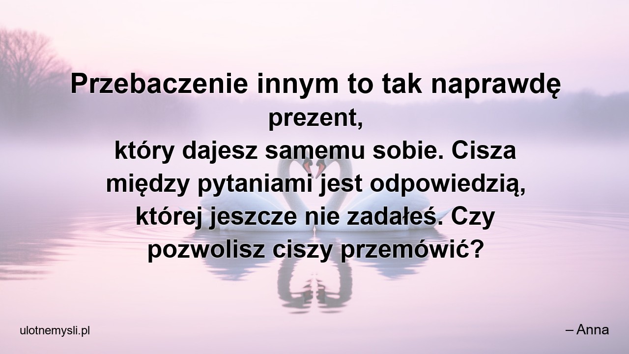 Przebaczenie innym to tak naprawdę prezent,  który dajesz samemu sobie. Cisza między pytaniami jest odpowiedzią,  której jeszcze nie zadałeś. Czy pozwolisz ciszy przemówić?