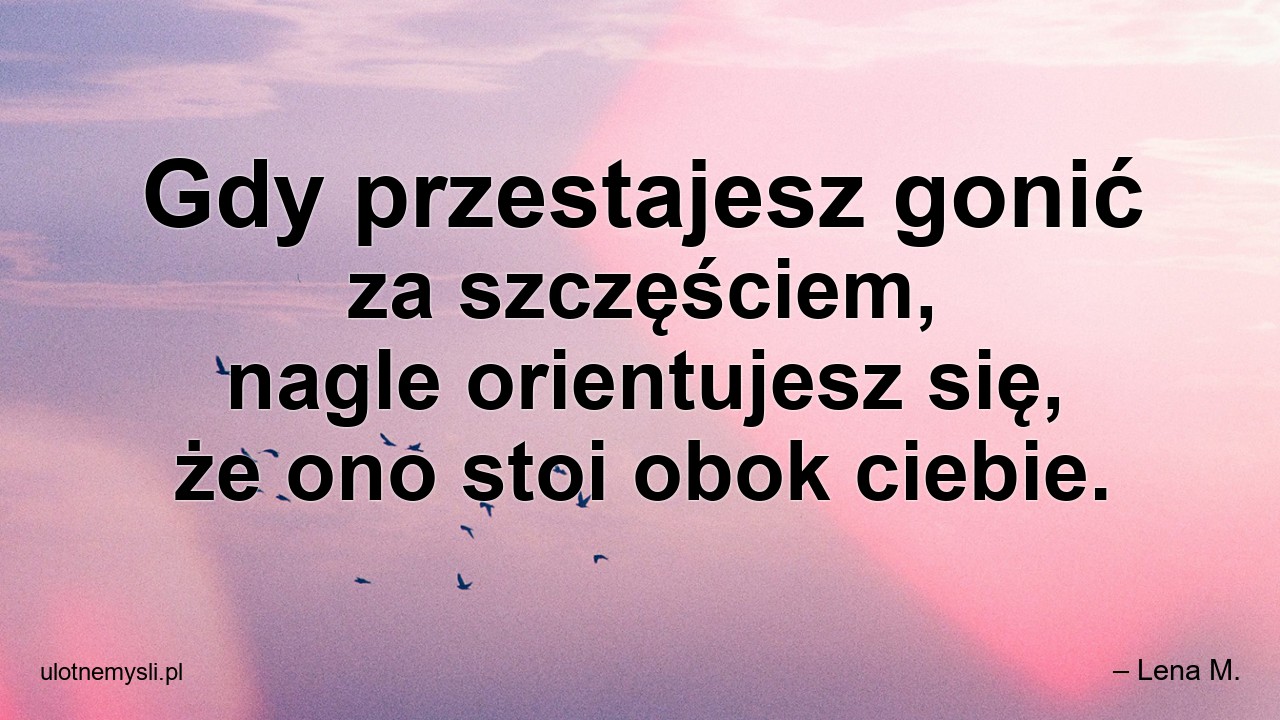 Gdy przestajesz gonić za szczęściem,  nagle orientujesz się,  że ono stoi obok ciebie. - – Lena M.