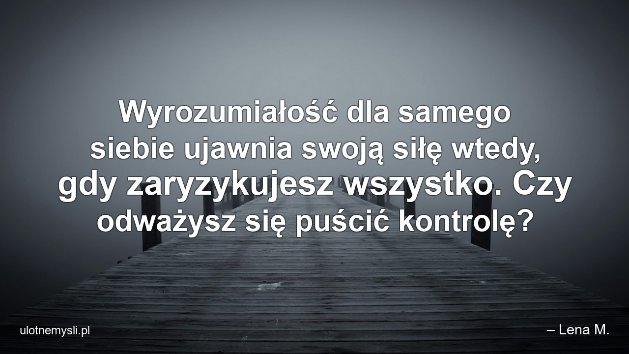Wyrozumiałość dla samego siebie ujawnia swoją siłę wtedy,  gdy zaryzykujesz wszystko. Czy odważysz się puścić kontrolę? - – Lena M.