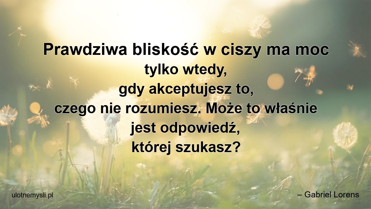 Prawdziwa bliskość w ciszy ma moc tylko wtedy,  gdy akceptujesz to,  czego nie rozumiesz. Może to właśnie jest odpowiedź,  której szukasz? - – Gabriel Lorens