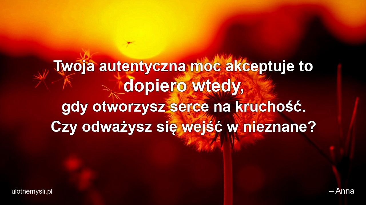 Twoja autentyczna moc akceptuje to dopiero wtedy,  gdy otworzysz serce na kruchość. Czy odważysz się wejść w nieznane? - – Anna