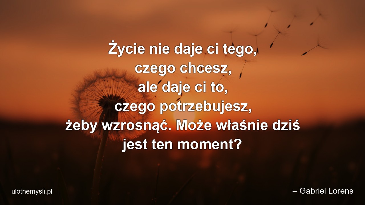 Życie nie daje ci tego,  czego chcesz,  ale daje ci to,  czego potrzebujesz,  żeby wzrosnąć. Może właśnie dziś jest ten moment? - – Gabriel Lorens