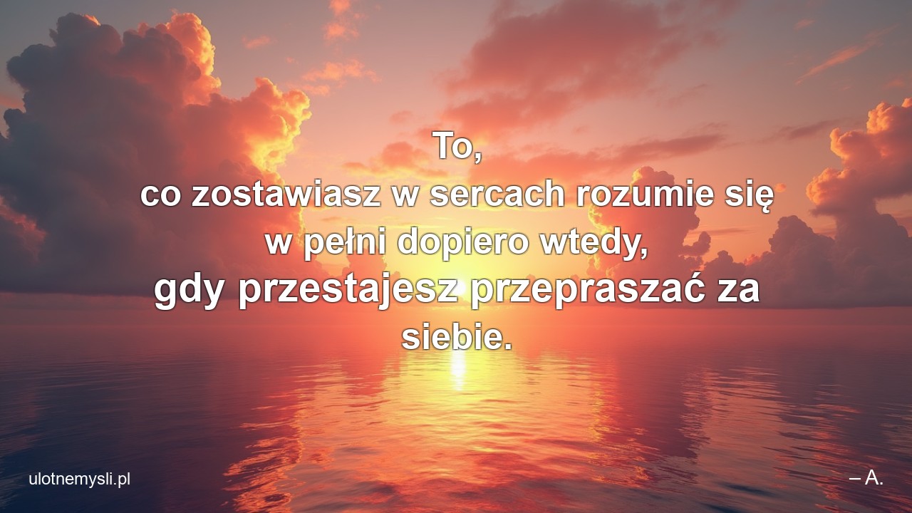 To,  co zostawiasz w sercach rozumie się w pełni dopiero wtedy,  gdy przestajesz przepraszać za siebie.