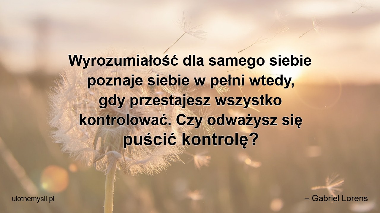 Wyrozumiałość dla samego siebie poznaje siebie w pełni wtedy,  gdy przestajesz wszystko kontrolować. Czy odważysz się puścić kontrolę?