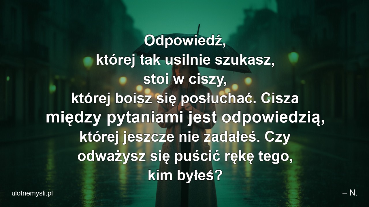 Odpowiedź,  której tak usilnie szukasz,  stoi w ciszy,  której boisz się posłuchać. Cisza między pytaniami jest odpowiedzią,  której jeszcze nie zadałeś. Czy odważysz się puścić rękę tego,  kim byłeś? - – N.
