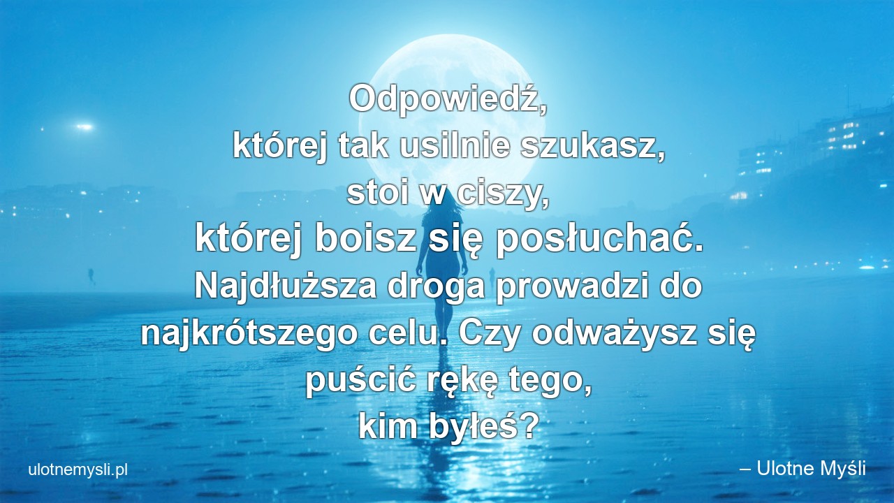Odpowiedź,  której tak usilnie szukasz,  stoi w ciszy,  której boisz się posłuchać. Najdłuższa droga prowadzi do najkrótszego celu. Czy odważysz się puścić rękę tego,  kim byłeś? - – Ulotne Myśli