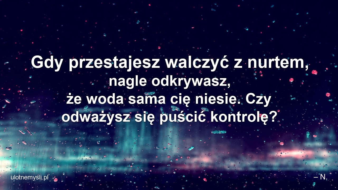 Gdy przestajesz walczyć z nurtem,  nagle odkrywasz,  że woda sama cię niesie. Czy odważysz się puścić kontrolę? - – N.