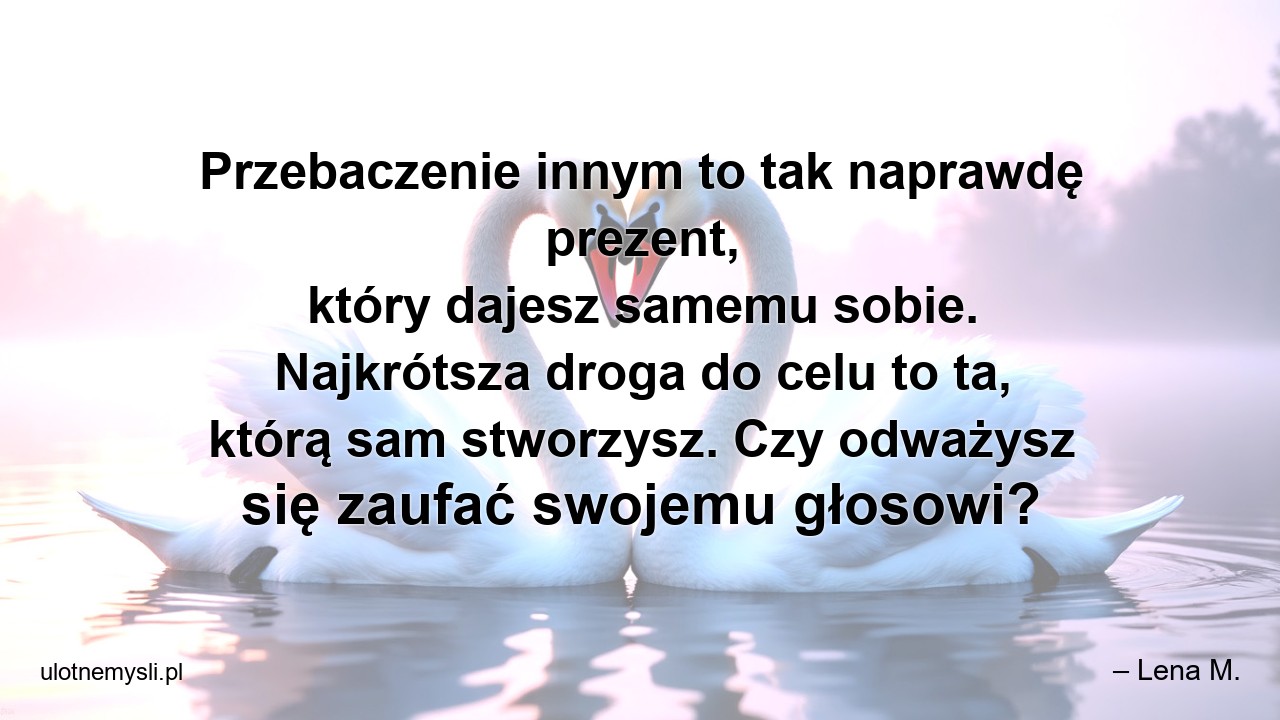 Przebaczenie innym to tak naprawdę prezent,  który dajesz samemu sobie. Najkrótsza droga do celu to ta,  którą sam stworzysz. Czy odważysz się zaufać swojemu głosowi? - – Lena M.