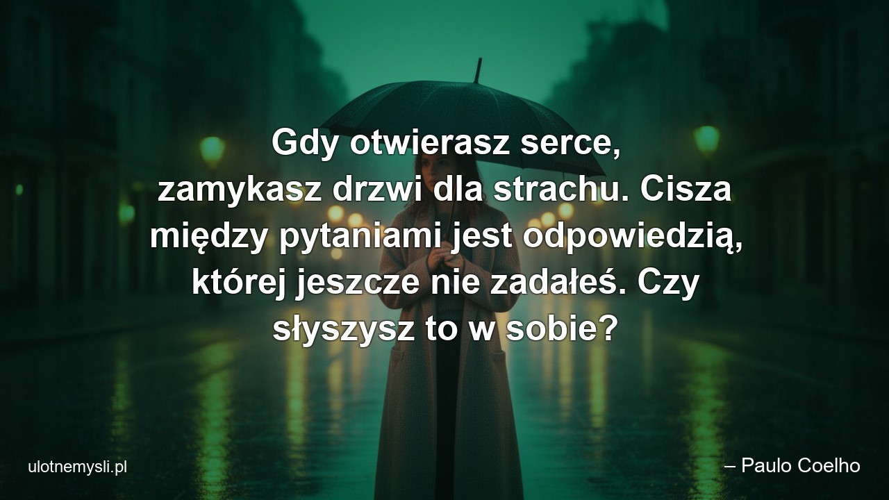 Gdy otwierasz serce,  zamykasz drzwi dla strachu. Cisza między pytaniami jest odpowiedzią,  której jeszcze nie zadałeś. Czy słyszysz to w sobie? - – Paulo Coelho