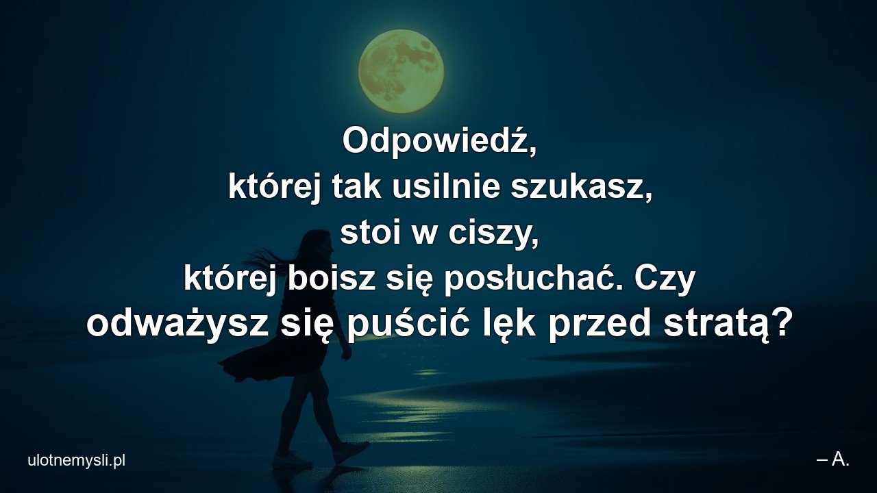 Odpowiedź,  której tak usilnie szukasz,  stoi w ciszy,  której boisz się posłuchać. Czy odważysz się puścić lęk przed stratą? - – A.