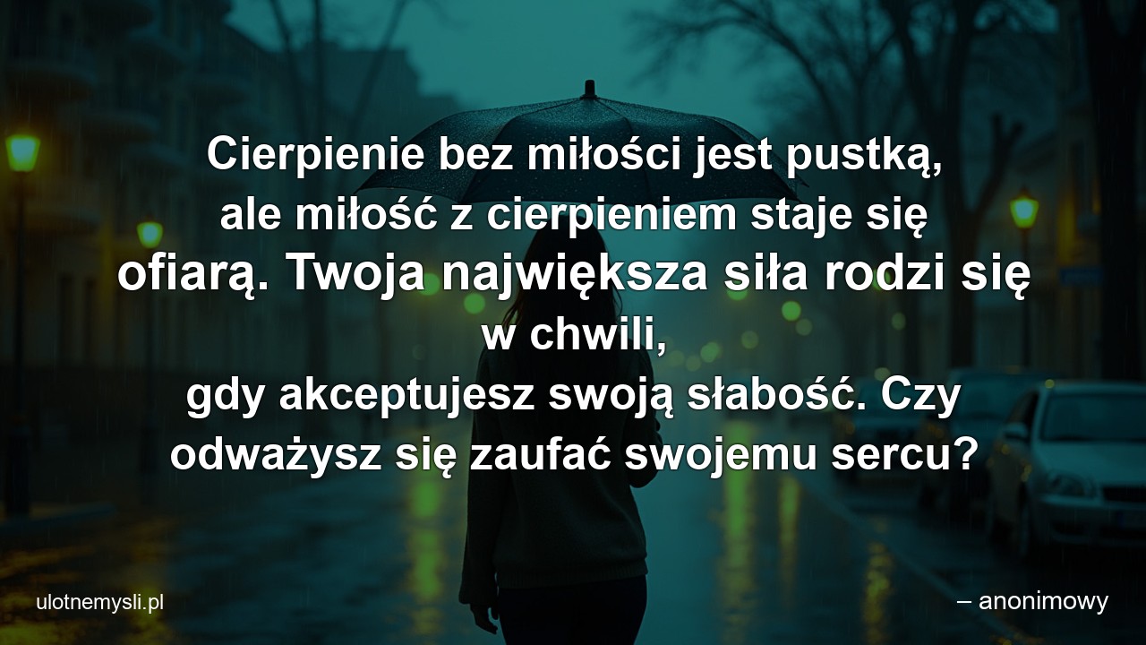 Cierpienie bez miłości jest pustką,  ale miłość z cierpieniem staje się ofiarą. Twoja największa siła rodzi się w chwili,  gdy akceptujesz swoją słabość. Czy odważysz się zaufać swojemu sercu? - – anonimowy