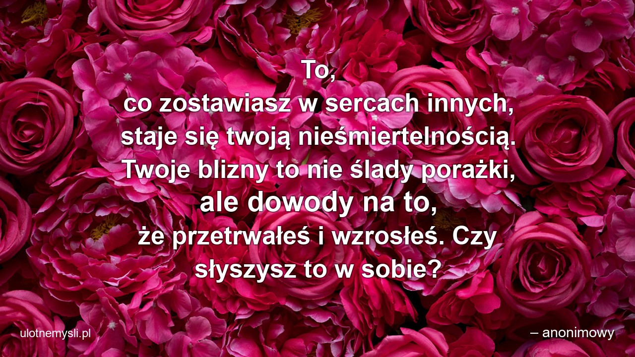 To,  co zostawiasz w sercach innych,  staje się twoją nieśmiertelnością. Twoje blizny to nie ślady porażki,  ale dowody na to,  że przetrwałeś i wzrosłeś. Czy słyszysz to w sobie?