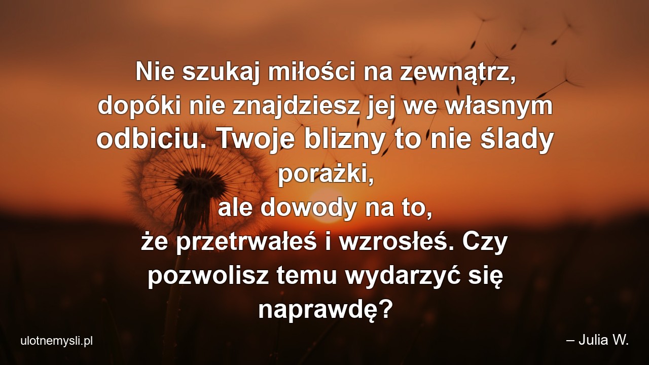 Nie szukaj miłości na zewnątrz,  dopóki nie znajdziesz jej we własnym odbiciu. Twoje blizny to nie ślady porażki,  ale dowody na to,  że przetrwałeś i wzrosłeś. Czy pozwolisz temu wydarzyć się naprawdę? - – Julia W.