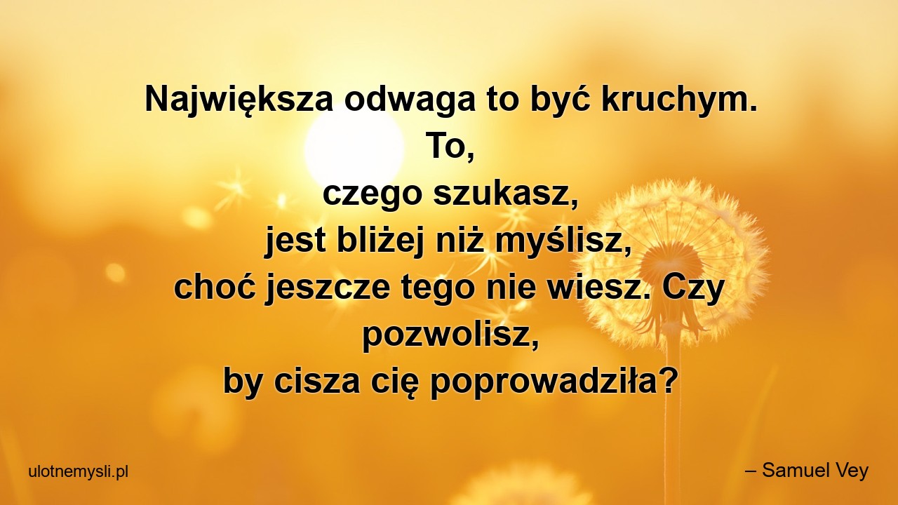 Największa odwaga to być kruchym. To,  czego szukasz,  jest bliżej niż myślisz,  choć jeszcze tego nie wiesz. Czy pozwolisz,  by cisza cię poprowadziła? - – Samuel Vey