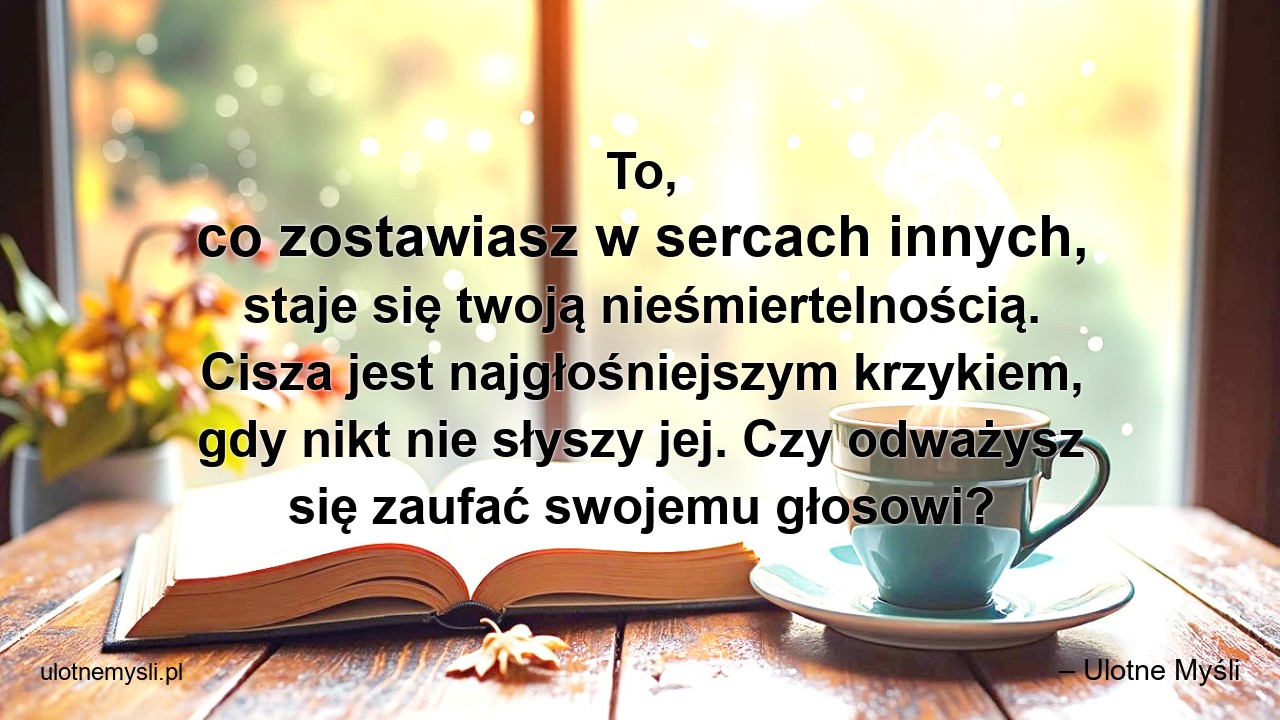 To,  co zostawiasz w sercach innych,  staje się twoją nieśmiertelnością. Cisza jest najgłośniejszym krzykiem,  gdy nikt nie słyszy jej. Czy odważysz się zaufać swojemu głosowi? - – Ulotne Myśli