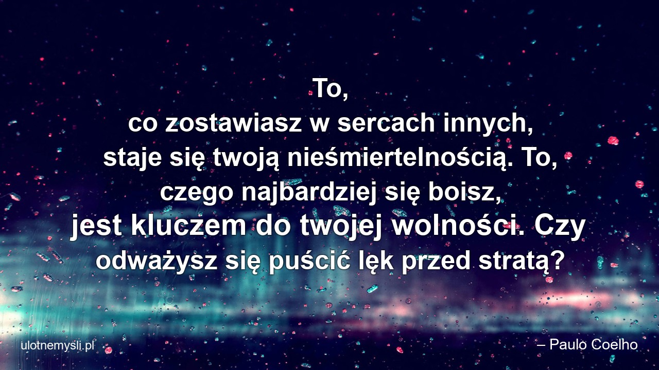 To,  co zostawiasz w sercach innych,  staje się twoją nieśmiertelnością. To,  czego najbardziej się boisz,  jest kluczem do twojej wolności. Czy odważysz się puścić lęk przed stratą? - – Paulo Coelho
