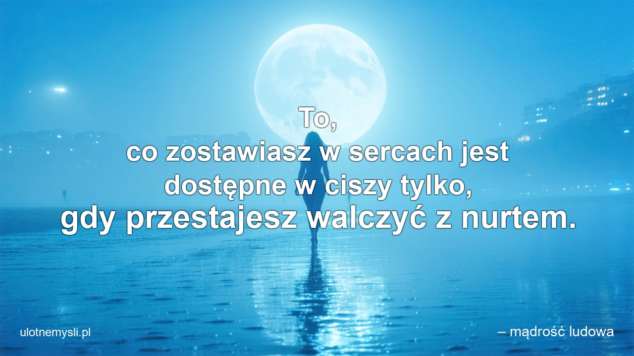 To,  co zostawiasz w sercach jest dostępne w ciszy tylko,  gdy przestajesz walczyć z nurtem. - – mądrość ludowa