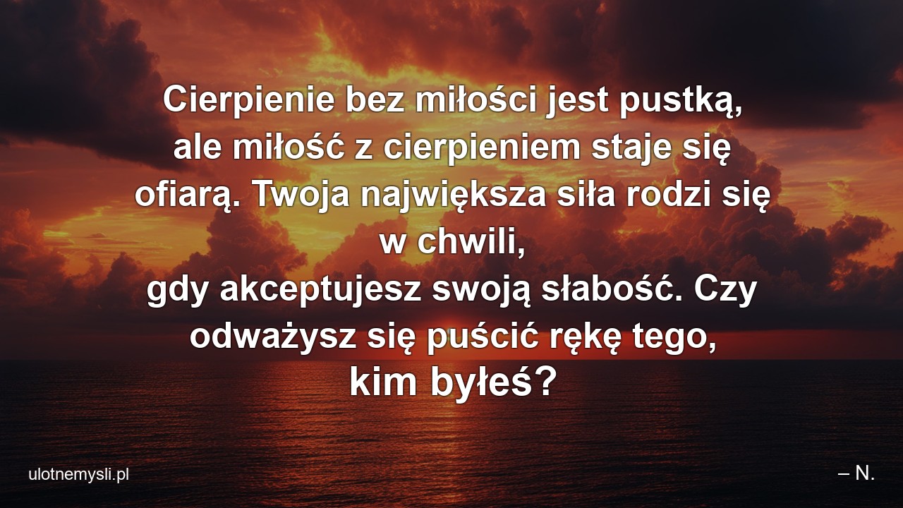 Cierpienie bez miłości jest pustką,  ale miłość z cierpieniem staje się ofiarą. Twoja największa siła rodzi się w chwili,  gdy akceptujesz swoją słabość. Czy odważysz się puścić rękę tego,  kim byłeś?
