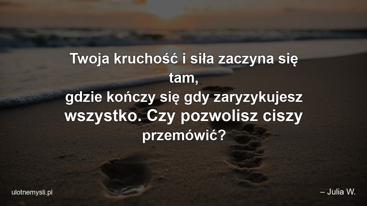 Twoja kruchość i siła zaczyna się tam,  gdzie kończy się gdy zaryzykujesz wszystko. Czy pozwolisz ciszy przemówić? - – Julia W.