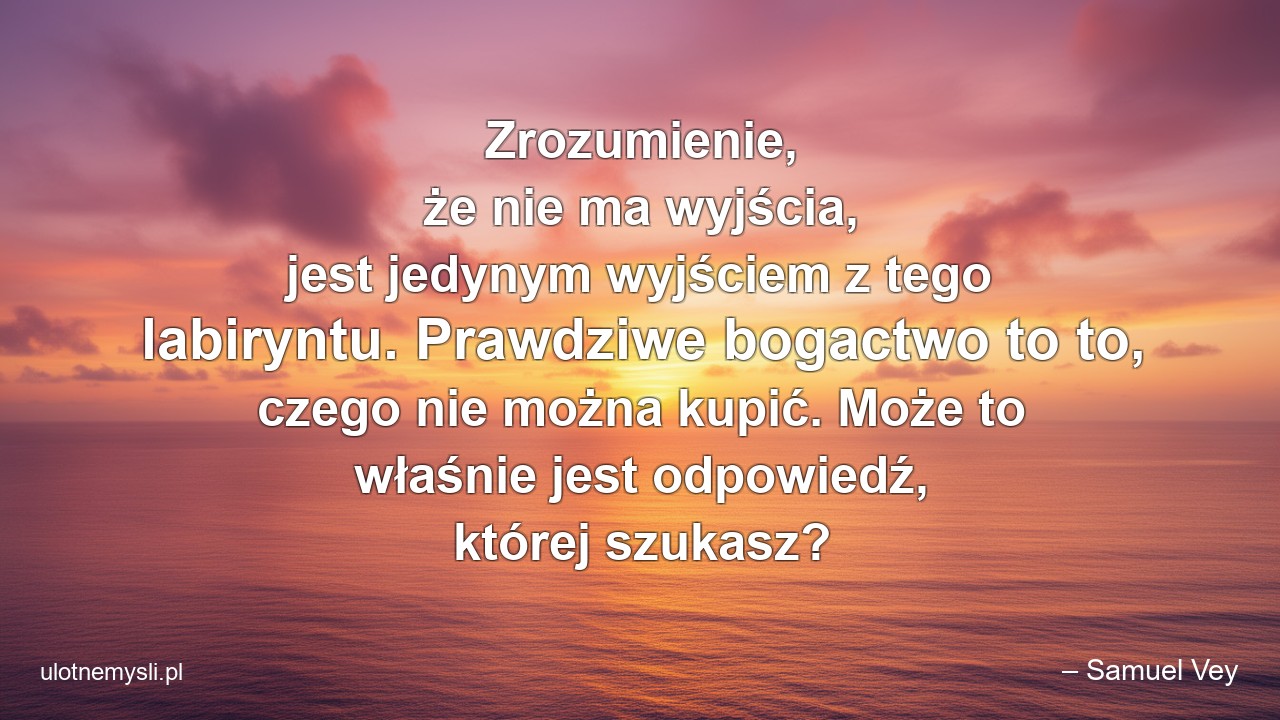 Zrozumienie,  że nie ma wyjścia,  jest jedynym wyjściem z tego labiryntu. Prawdziwe bogactwo to to,  czego nie można kupić. Może to właśnie jest odpowiedź,  której szukasz? - – Samuel Vey