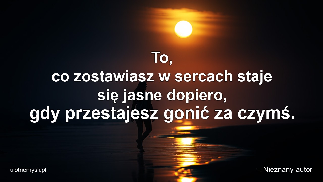 To,  co zostawiasz w sercach staje się jasne dopiero,  gdy przestajesz gonić za czymś.