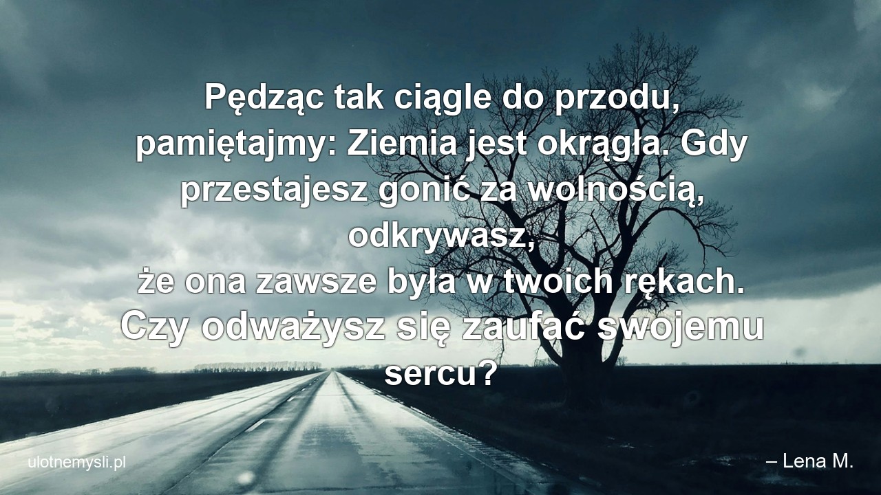 Pędząc tak ciągle do przodu,  pamiętajmy: Ziemia jest okrągła. Gdy przestajesz gonić za wolnością,  odkrywasz,  że ona zawsze była w twoich rękach. Czy odważysz się zaufać swojemu sercu?