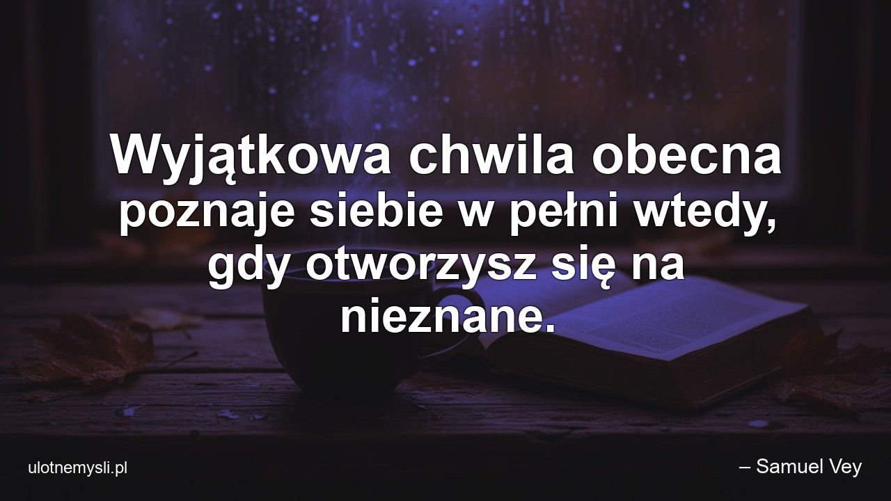 Wyjątkowa chwila obecna poznaje siebie w pełni wtedy,  gdy otworzysz się na nieznane. - – Samuel Vey
