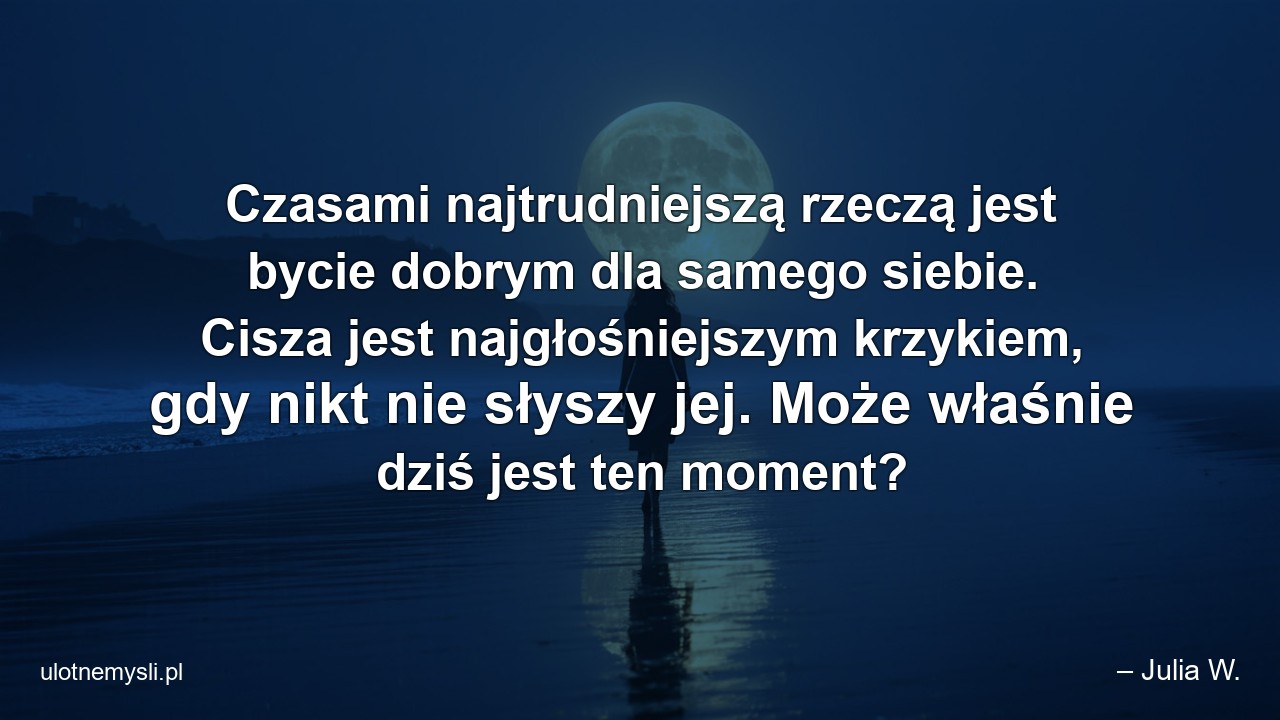 Czasami najtrudniejszą rzeczą jest bycie dobrym dla samego siebie. Cisza jest najgłośniejszym krzykiem,  gdy nikt nie słyszy jej. Może właśnie dziś jest ten moment? - – Julia W.