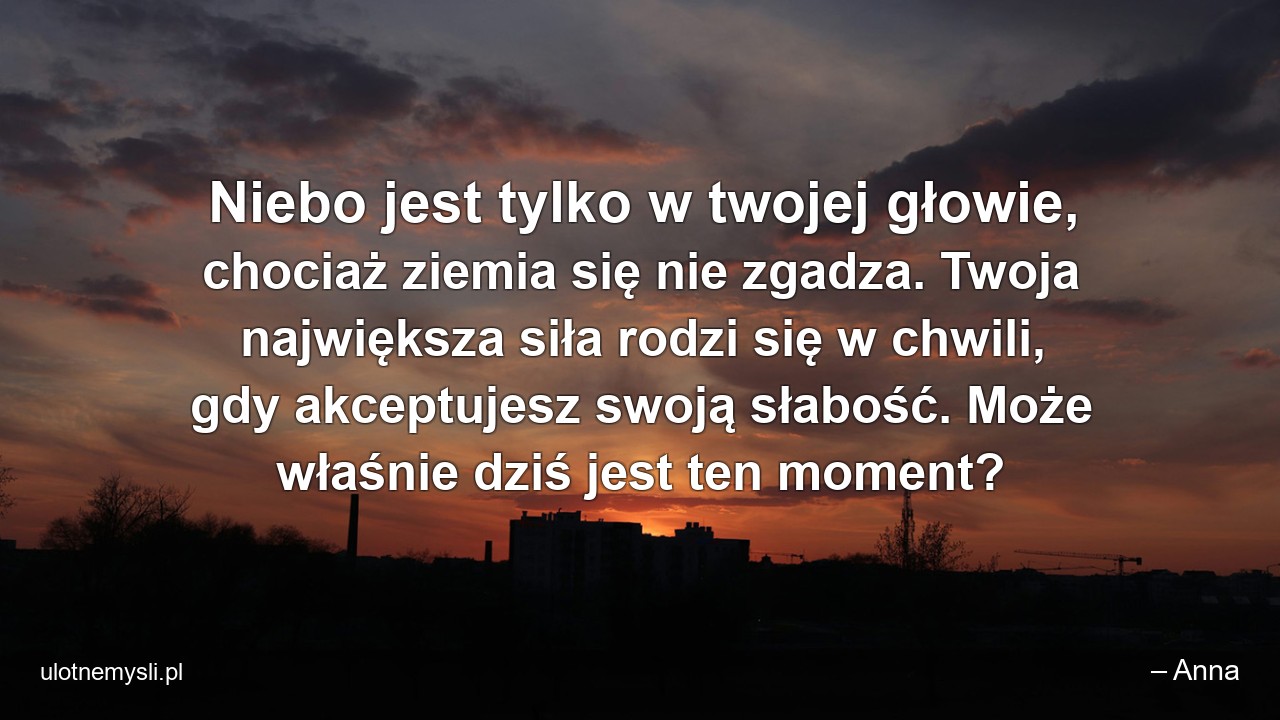 Niebo jest tylko w twojej głowie,  chociaż ziemia się nie zgadza. Twoja największa siła rodzi się w chwili,  gdy akceptujesz swoją słabość. Może właśnie dziś jest ten moment? - – Anna