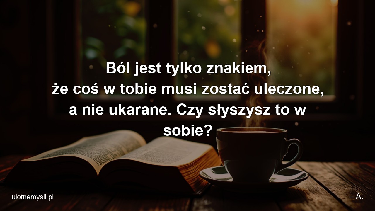 Ból jest tylko znakiem,  że coś w tobie musi zostać uleczone,  a nie ukarane. Czy słyszysz to w sobie?