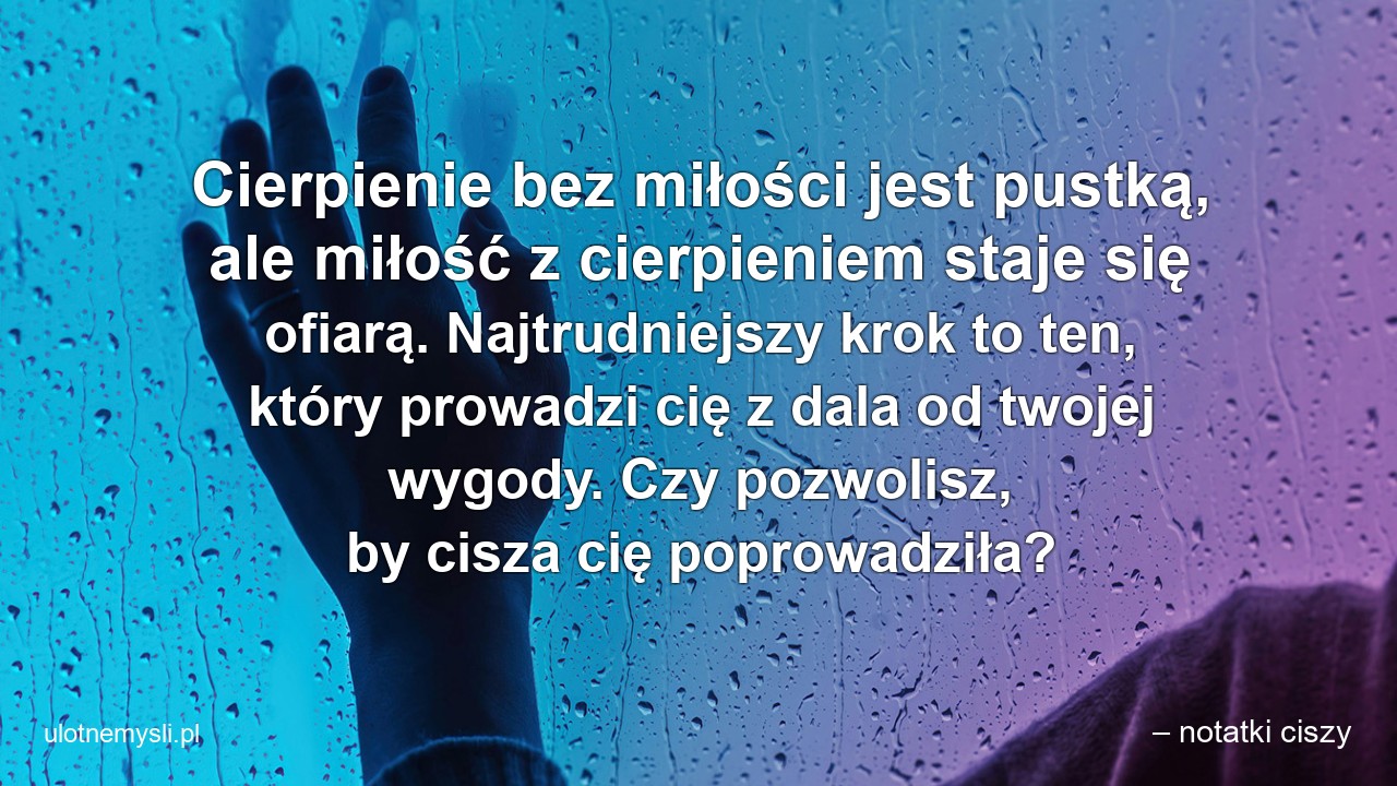 Cierpienie bez miłości jest pustką,  ale miłość z cierpieniem staje się ofiarą. Najtrudniejszy krok to ten,  który prowadzi cię z dala od twojej wygody. Czy pozwolisz,  by cisza cię poprowadziła?