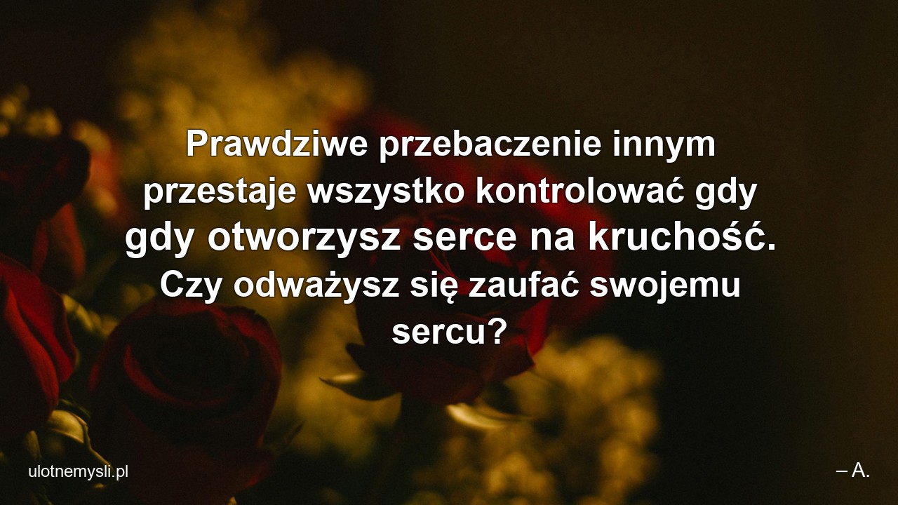 Prawdziwe przebaczenie innym przestaje wszystko kontrolować gdy gdy otworzysz serce na kruchość. Czy odważysz się zaufać swojemu sercu? - – A.