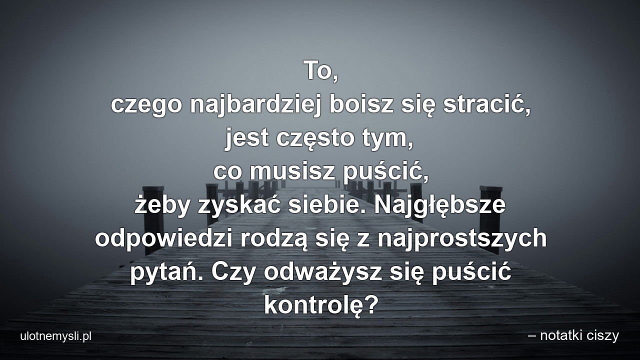 To,  czego najbardziej boisz się stracić,  jest często tym,  co musisz puścić,  żeby zyskać siebie. Najgłębsze odpowiedzi rodzą się z najprostszych pytań. Czy odważysz się puścić kontrolę? - – notatki ciszy