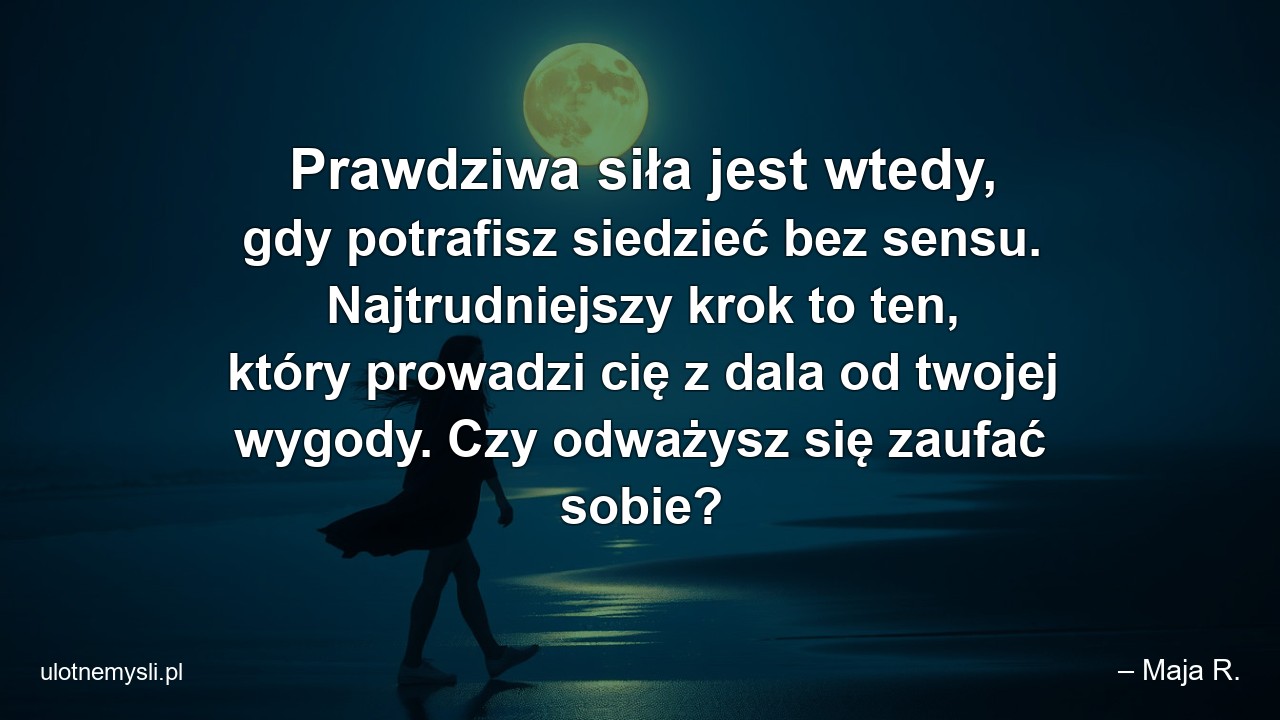 Prawdziwa siła jest wtedy,  gdy potrafisz siedzieć bez sensu. Najtrudniejszy krok to ten,  który prowadzi cię z dala od twojej wygody. Czy odważysz się zaufać sobie? - – Maja R.