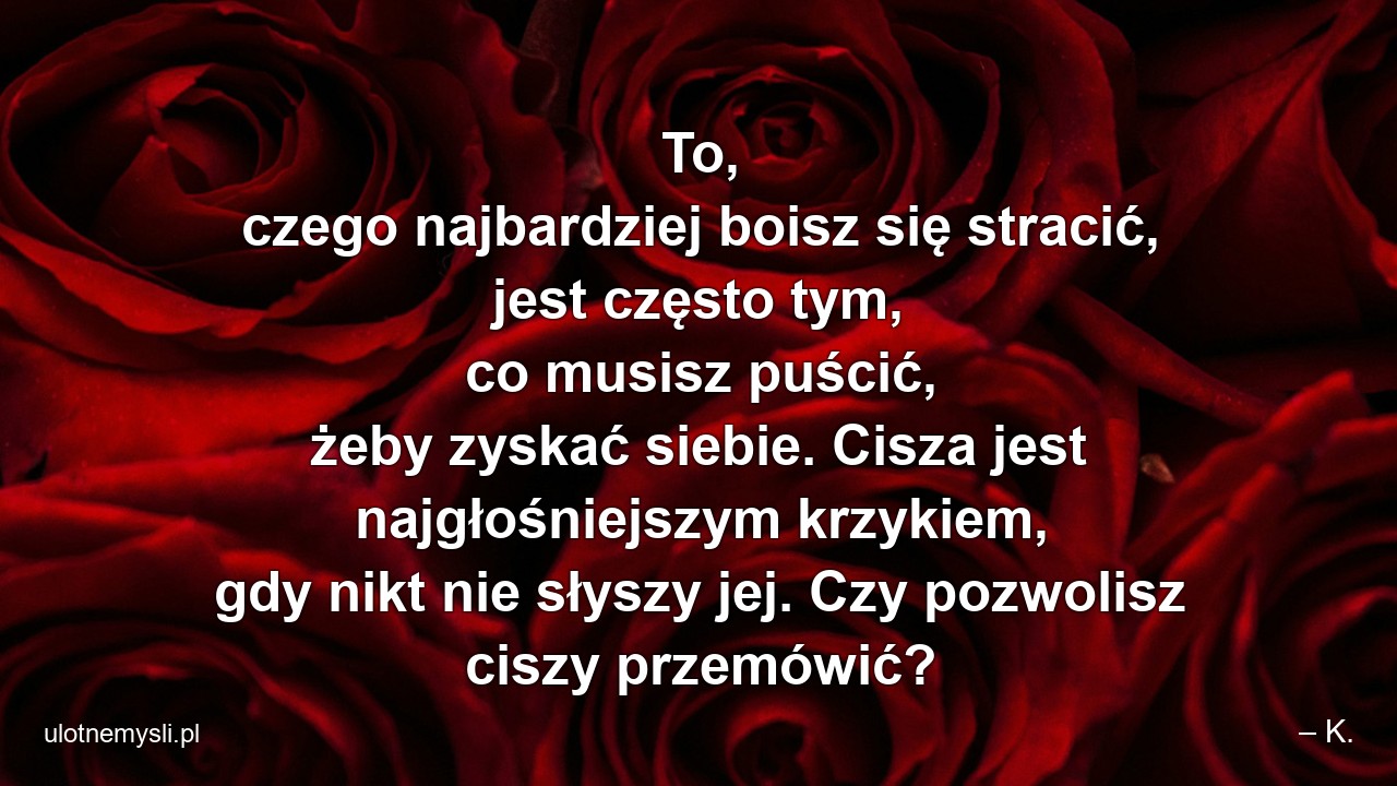 To,  czego najbardziej boisz się stracić,  jest często tym,  co musisz puścić,  żeby zyskać siebie. Cisza jest najgłośniejszym krzykiem,  gdy nikt nie słyszy jej. Czy pozwolisz ciszy przemówić?